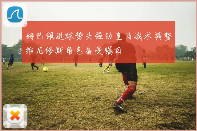 姆巴佩进球势头强劲皇马战术调整维尼修斯角色备受瞩目