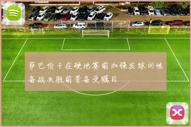 萨巴伦卡在硬地赛前加强发球训练备战决胜前景备受瞩目