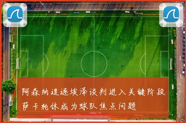 阿森纳追逐埃泽谈判进入关键阶段萨卡轮休成为球队焦点问题